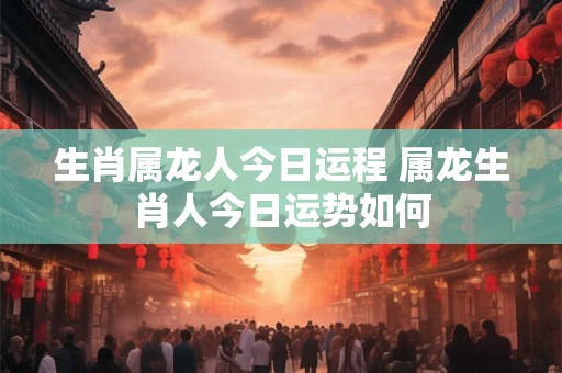 生肖属龙人今日运程 属龙生肖人今日运势如何