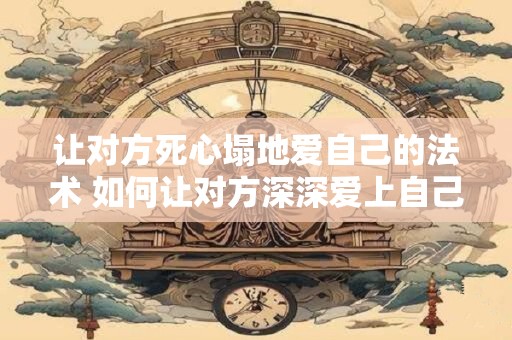 让对方死心塌地爱自己的法术 如何让对方深深爱上自己