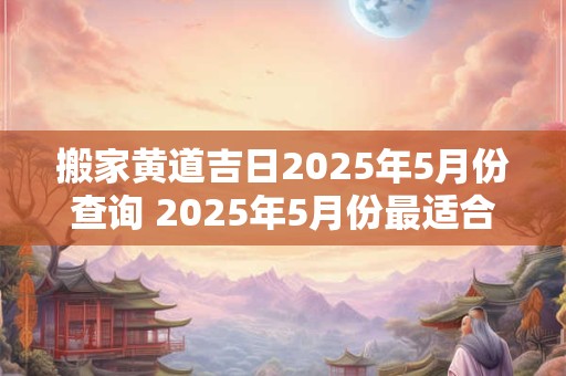 搬家黄道吉日2025年5月份查询 2025年5月份最适合搬家的黄道吉日是哪天