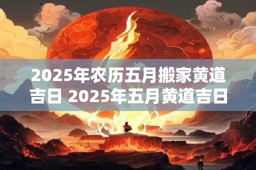 2025年农历五月搬家黄道吉日 2025年五月黄道吉日搬家