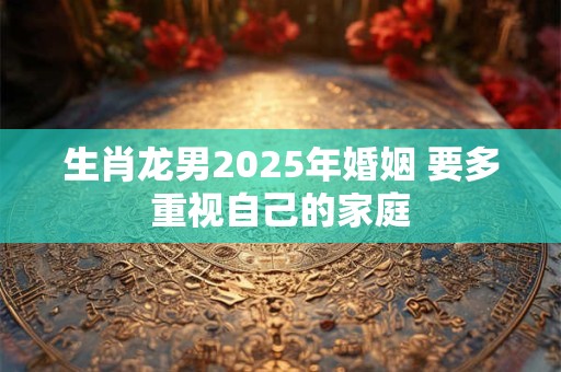生肖龙男2025年婚姻 要多重视自己的家庭