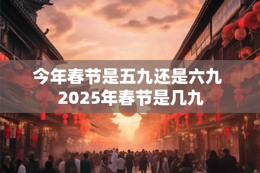 今年春节是五九还是六九 2025年春节是几九