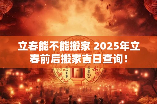 立春能不能搬家 2025年立春前后搬家吉日查询！