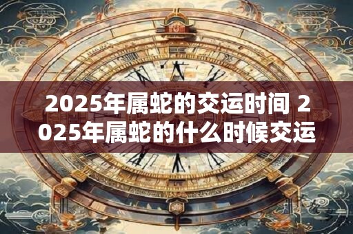 2025年属蛇的交运时间 2025年属蛇的什么时候交运