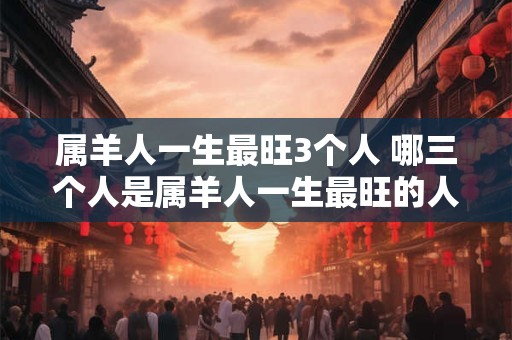 属羊人一生最旺3个人 哪三个人是属羊人一生最旺的人