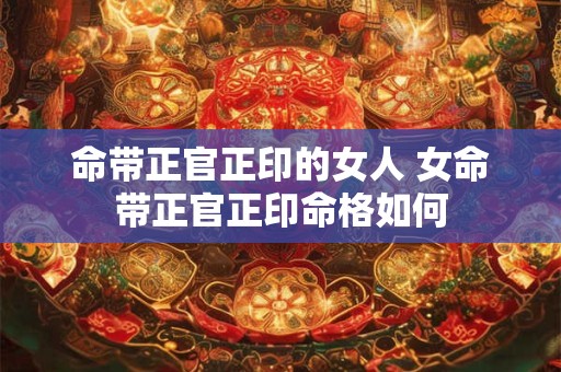 命带正官正印的女人 女命带正官正印命格如何