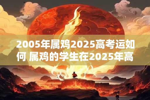 2005年属鸡2025高考运如何 属鸡的学生在2025年高考运势如何