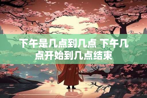 下午是几点到几点 下午几点开始到几点结束