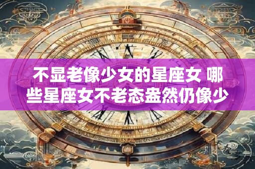 不显老像少女的星座女 哪些星座女不老态盎然仍像少女般年轻