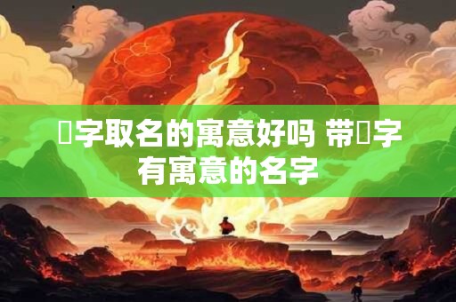 湉字取名的寓意好吗 带湉字有寓意的名字