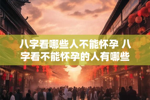 八字看哪些人不能怀孕 八字看不能怀孕的人有哪些