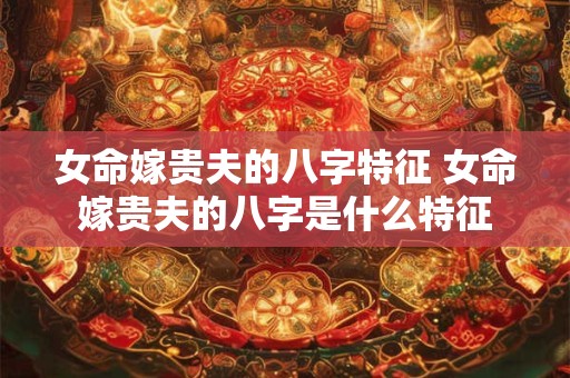 女命嫁贵夫的八字特征 女命嫁贵夫的八字是什么特征