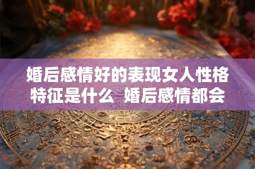 婚后感情好的表现女人性格特征是什么  婚后感情都会变淡吗