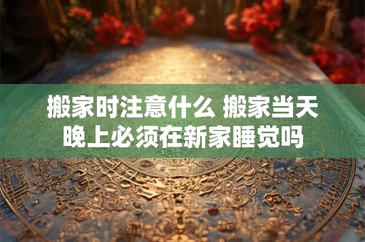 搬家时注意什么 搬家当天晚上必须在新家睡觉吗