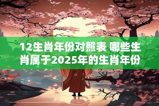 12生肖年份对照表 哪些生肖属于2025年的生肖年份对照表