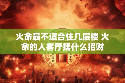 火命最不适合住几层楼 火命的人客厅摆什么招财