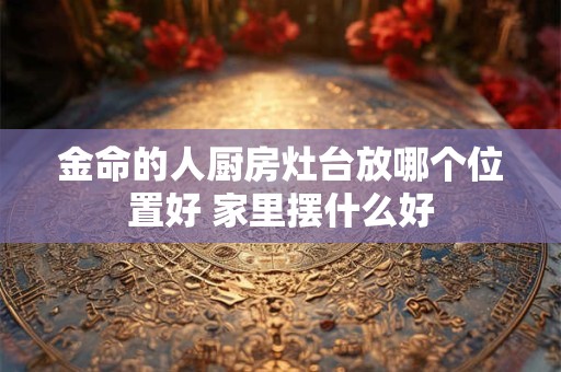 金命的人厨房灶台放哪个位置好 家里摆什么好