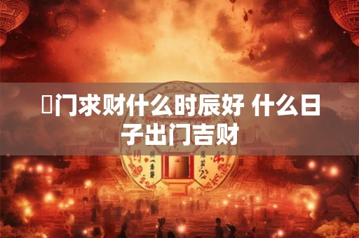 岀门求财什么时辰好 什么日子出门吉财