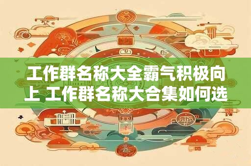 工作群名称大全霸气积极向上 工作群名称大合集如何选出积极向上又有霸气的