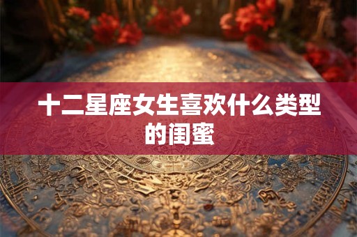 十二星座女生喜欢什么类型的闺蜜