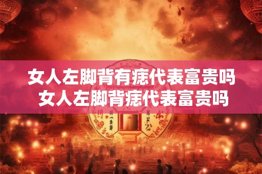 女人左脚背有痣代表富贵吗 女人左脚背痣代表富贵吗