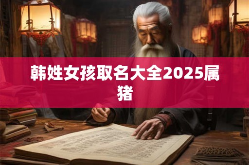 详细阅读:韩姓女孩取名大全2025属猪 韩姓女孩取名大全2025属猪