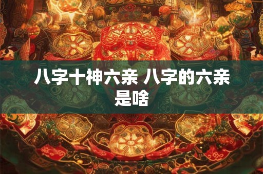 八字十神六亲 八字的六亲是啥