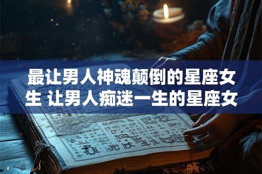 最让男人神魂颠倒的星座女生 让男人痴迷一生的星座女