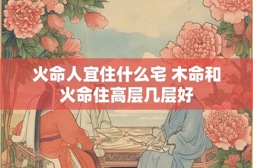 火命人宜住什么宅 木命和火命住高层几层好