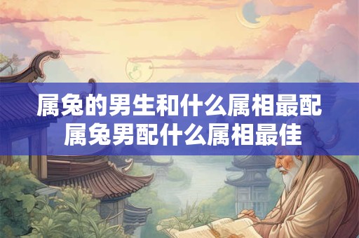 属兔的男生和什么属相最配 属兔男配什么属相最佳