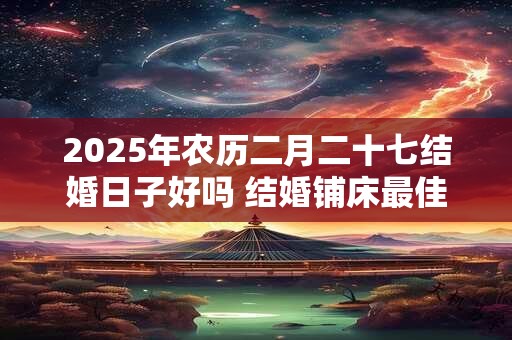 2025年农历二月二十七结婚日子好吗 结婚铺床最佳时间 2025年农历二月二十七结婚日子好吗 结婚铺床最佳时间