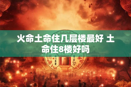 火命土命住几层楼最好 土命住8楼好吗