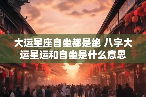 大运星座自坐都是绝 八字大运星运和自坐是什么意思