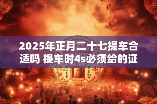 2026年正月二十七提车合适吗 提车时4s必须给的证件
