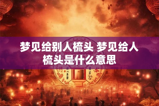 梦见给别人梳头 梦见给人梳头是什么意思