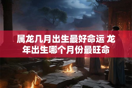 属龙几月出生最好命运 龙年出生哪个月份最旺命