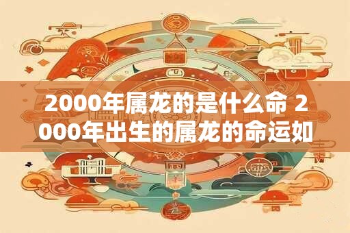 2000年属龙的是什么命 2000年出生的属龙的命运如何