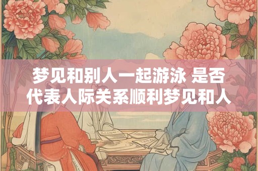 梦见和别人一起游泳 是否代表人际关系顺利梦见和人一起游泳