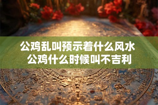 公鸡乱叫预示着什么风水 公鸡什么时候叫不吉利