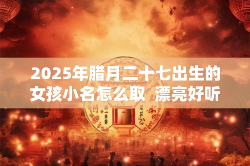 2025年腊月二十七出生的女孩小名怎么取  漂亮好听的乳名