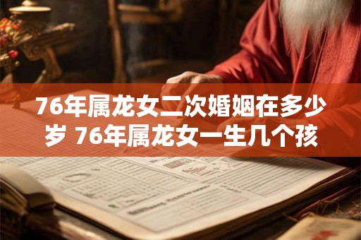 76年属龙女二次婚姻在多少岁 76年属龙女一生几个孩子