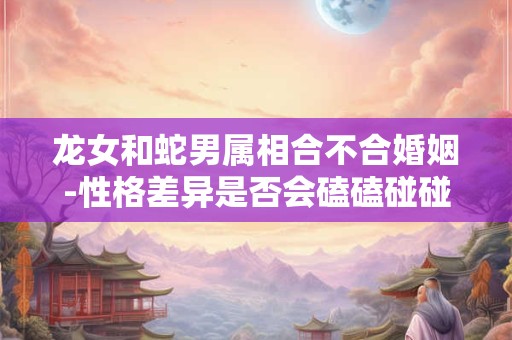 龙女和蛇男属相合不合婚姻-性格差异是否会磕磕碰碰