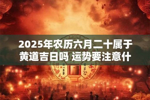 2025年农历六月二十属于黄道吉日吗 运势要注意什么