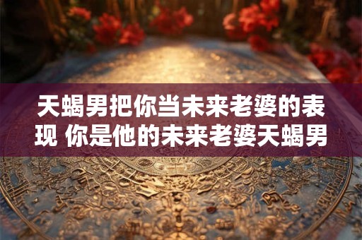天蝎男把你当未来老婆的表现 你是他的未来老婆天蝎男怎样表现