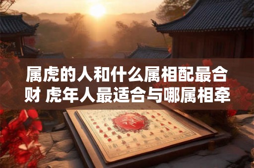 属虎的人和什么属相配最合财 虎年人最适合与哪属相牵手