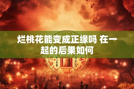 烂桃花能变成正缘吗 在一起的后果如何