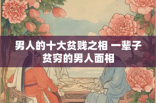 男人的十大贫贱之相 一辈子贫穷的男人面相 男人的十大贫贱之相 一辈子贫穷的男人面相