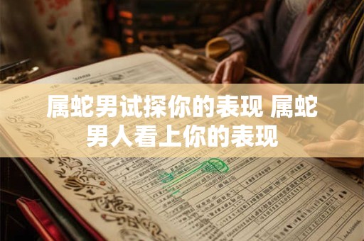 属蛇男试探你的表现 属蛇男人看上你的表现