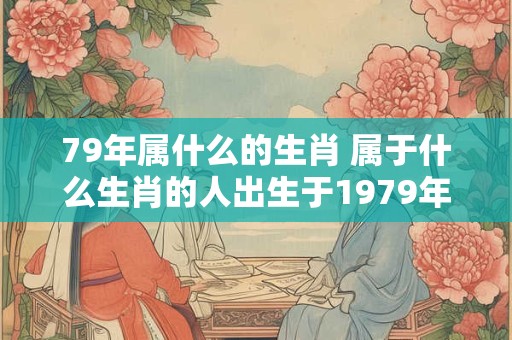 79年属什么的生肖 属于什么生肖的人出生于1979年