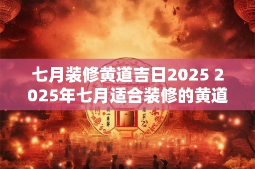 七月装修黄道吉日2025 2025年七月适合装修的黄道吉日是哪天